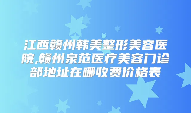 江西赣州韩美整形美容医院,赣州泉范医疗美容门诊部地址在哪收费价格表