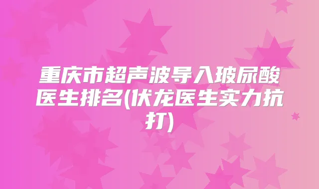 重庆市超声波导入玻尿酸医生排名(伏龙医生实力抗打)