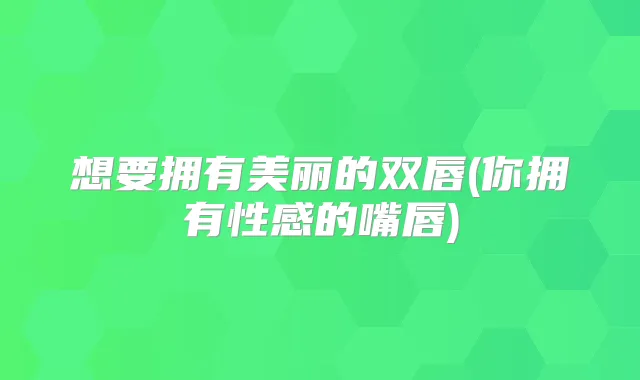 想要拥有美丽的双唇(你拥有性感的嘴唇)