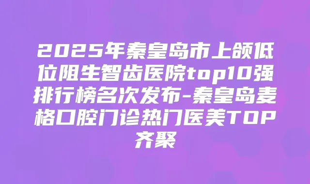 2025年秦皇岛市上颌低位阻生智齿医院top10强排行榜名次发布-秦皇岛麦格口腔门诊热门医美TOP齐聚