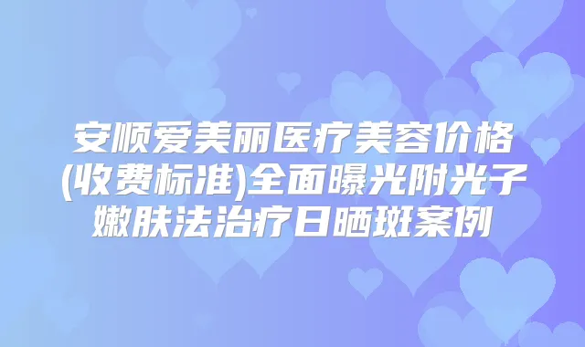 安顺爱美丽医疗美容价格(收费标准)全面曝光附光子嫩肤法日晒斑案例