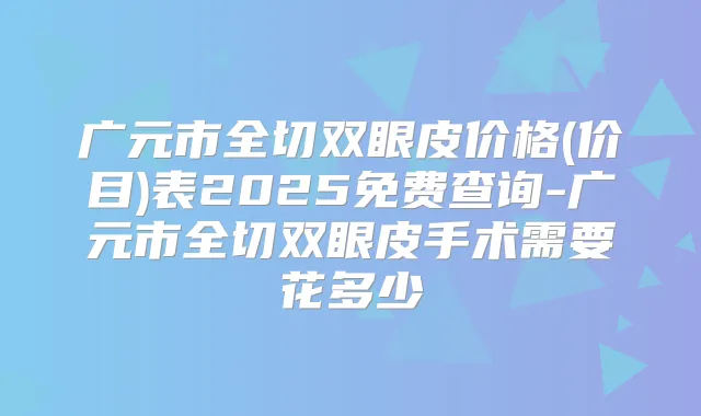 广元市全切双眼皮价格(价目)表2025免费查询-广元市全切双眼皮手术需要花多少