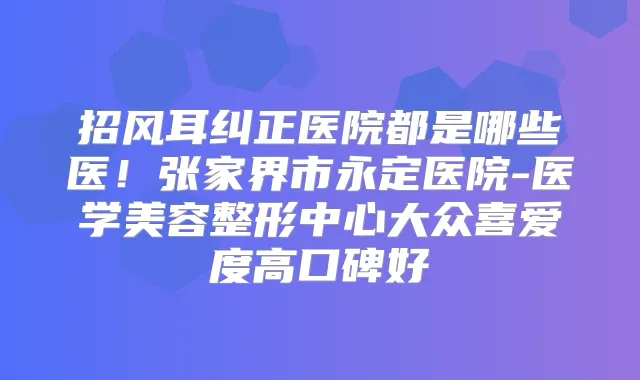 招风耳纠正医院都是哪些医！张家界市永定医院-医学美容整形中心大众喜爱度高口碑好