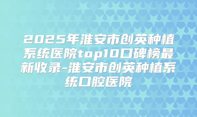 2025年淮安市创英种植系统医院top10口碑榜新收录-淮安市创英种植系统口腔医院