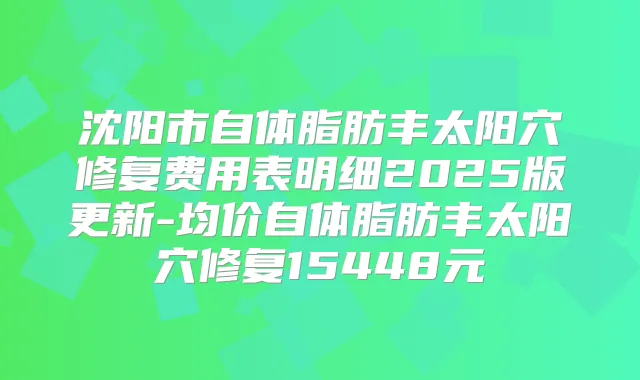 沈阳市自体脂肪丰太阳穴修复费用表明细2025版更新-均价自体脂肪丰太阳穴修复15448元