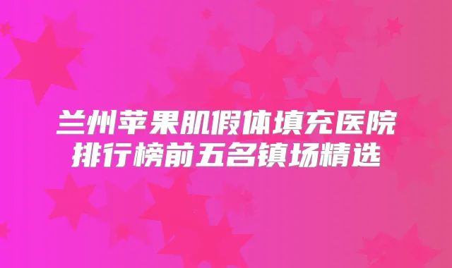 兰州苹果肌假体填充医院排行榜前五名镇场精选