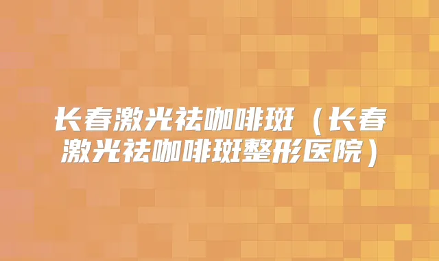 长春激光祛咖啡斑（长春激光祛咖啡斑整形医院）