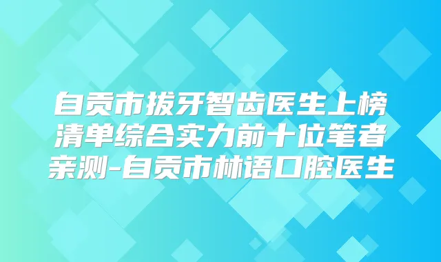 自贡市拔牙智齿医生上榜清单综合实力前十位笔者亲测-自贡市林语口腔医生