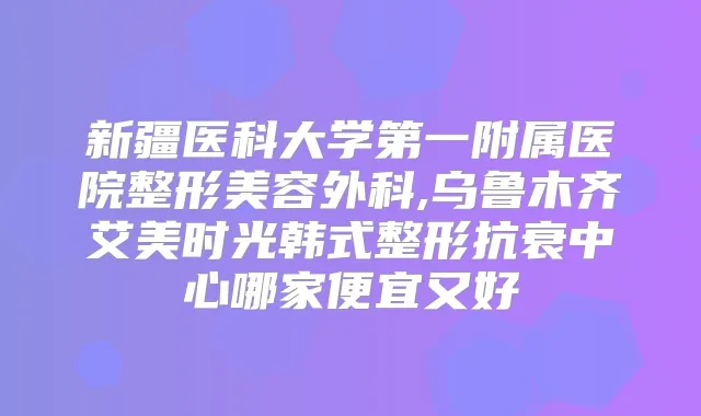 新疆医科大学第一附属医院整形美容外科,乌鲁木齐艾美时光韩式整形抗衰中心哪家便宜又好