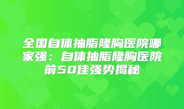 全国自体抽脂隆胸医院哪家强：自体抽脂隆胸医院前50佳强势揭秘
