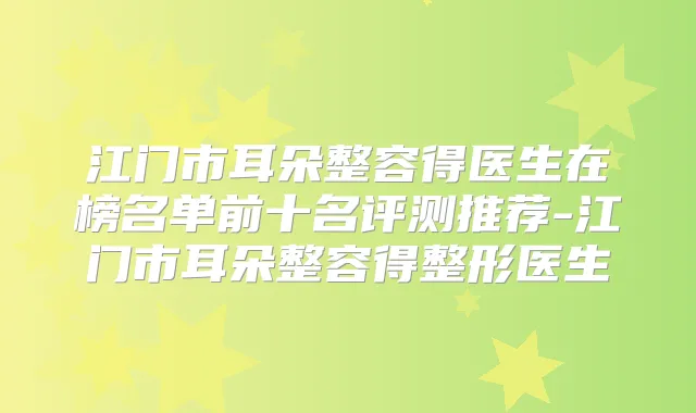 江门市耳朵整容得医生在榜名单前十名评测推荐-江门市耳朵整容得整形医生