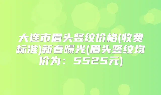 大连市眉头竖纹价格(收费标准)新春曝光(眉头竖纹均价为：5525元)