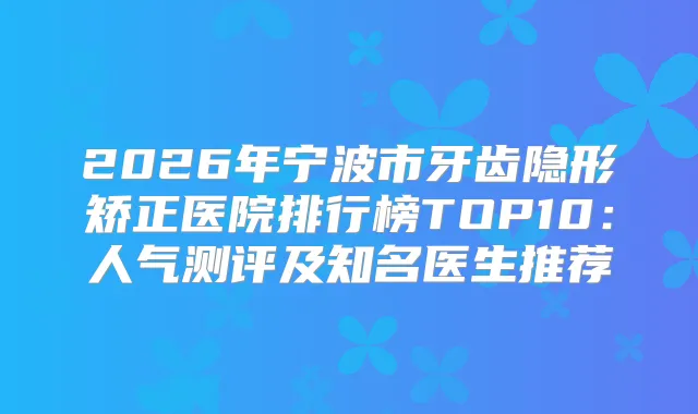 2026年宁波市牙齿隐形矫正医院排行榜TOP10：人气测评及知名医生推荐
