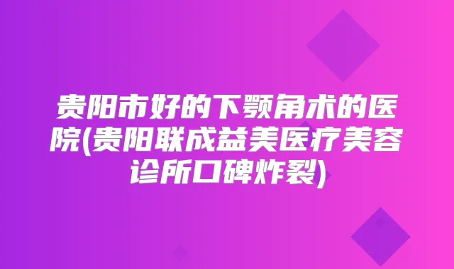 贵阳市好的下颚角术的医院(贵阳联成益美医疗美容诊所口碑炸裂)