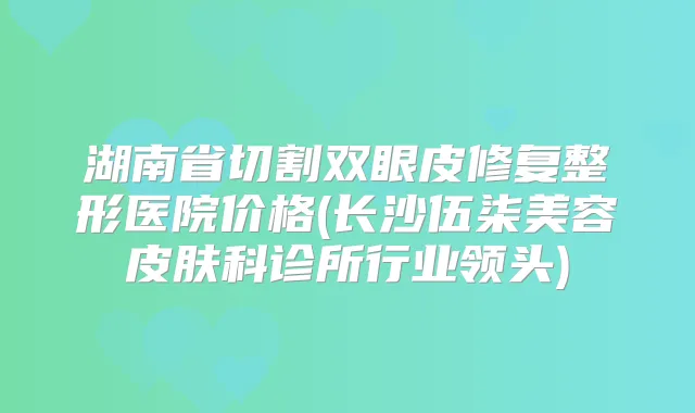 湖南省切割双眼皮修复整形医院价格(长沙伍柒美容皮肤科诊所行业领头)