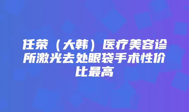 任荣（大韩）医疗美容诊所激光去处眼袋手术性价比高