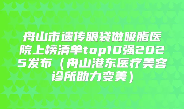 舟山市遗传眼袋做吸脂医院上榜清单top10强2025发布（舟山港东医疗美容诊所助力变美）
