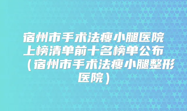 宿州市手术法瘦小腿医院上榜清单前十名榜单公布（宿州市手术法瘦小腿整形医院）
