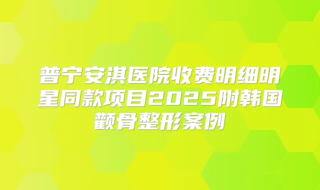 普宁安淇医院收费明细明星同款项目2025附韩国颧骨整形案例