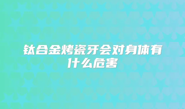 钛合金烤瓷牙会对身体有什么危害