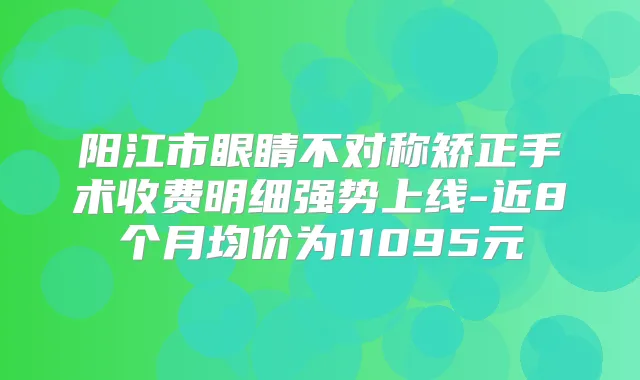 阳江市眼睛不对称矫正手术收费明细强势上线-近8个月均价为11095元
