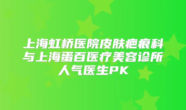 上海虹桥医院皮肤疤痕科与上海蛋百医疗美容诊所人气医生PK