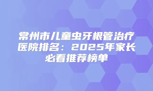 常州市儿童虫牙根管医院排名：2025年家长必看推荐榜单