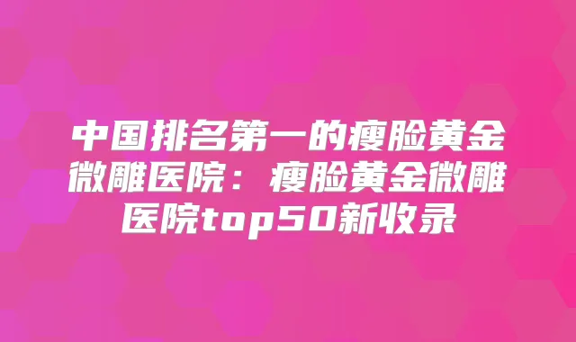 中国的瘦脸黄金微雕医院：瘦脸黄金微雕医院top50新收录