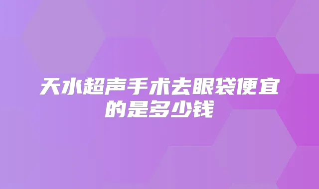 天水超声手术去眼袋便宜的是多少钱