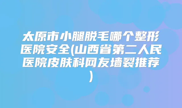 太原市小腿脱毛哪个整形医院安全(山西省第二人民医院皮肤科网友墙裂推荐)