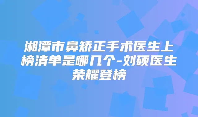 湘潭市鼻矫正手术医生上榜清单是哪几个-刘硕医生荣耀登榜