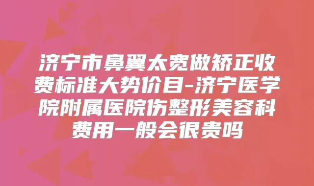 济宁市鼻翼太宽做矫正收费标准大势价目-济宁医学院附属医院伤整形美容科费用一般会很贵吗