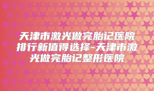 天津市激光做完胎记医院排行新值得选择-天津市激光做完胎记整形医院