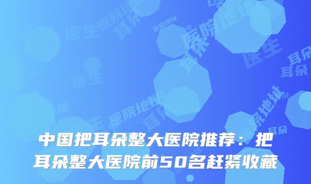 中国把耳朵整大医院推荐：把耳朵整大医院前50名赶紧收藏