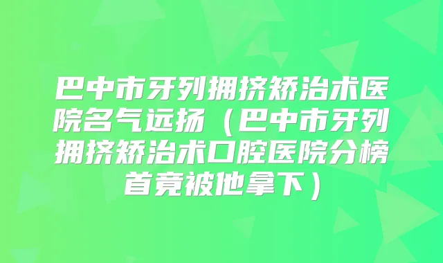 巴中市牙列拥挤矫治术医院名气远扬（巴中市牙列拥挤矫治术口腔医院分榜首竟被他拿下）
