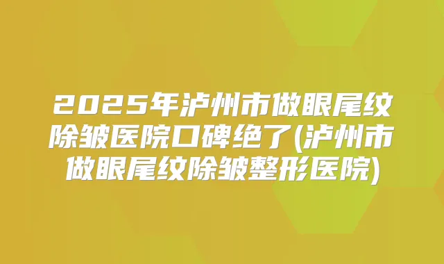 2025年泸州市做眼尾纹除皱医院口碑绝了(泸州市做眼尾纹除皱整形医院)