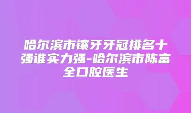 哈尔滨市镶牙牙冠排名十强谁实力强-哈尔滨市陈富全口腔医生