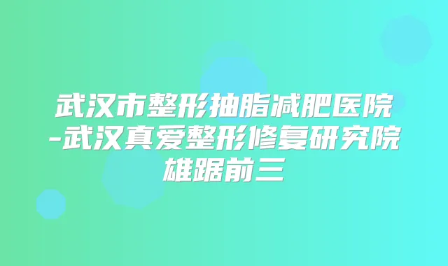 武汉市整形抽脂减肥医院-武汉真爱整形修复研究院雄踞前三