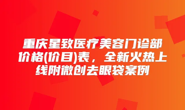 重庆星致医疗美容门诊部价格(价目)表,全新火热上线附微创去眼袋案例
