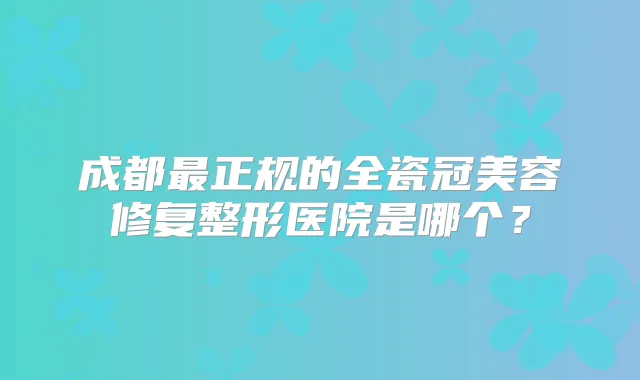 成都正规的全瓷冠美容修复整形医院是哪个？