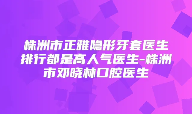 株洲市正雅隐形牙套医生排行都是高人气医生-株洲市邓晓林口腔医生
