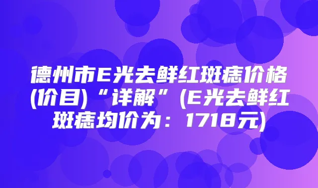 德州市E光去鲜红斑痣价格(价目)“详解”(E光去鲜红斑痣均价为：1718元)