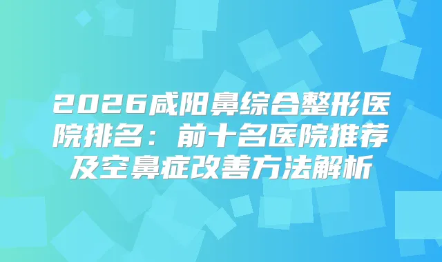 title="2026咸阳鼻综合整形医院排名：前十名医院推荐及空鼻症方法解析"