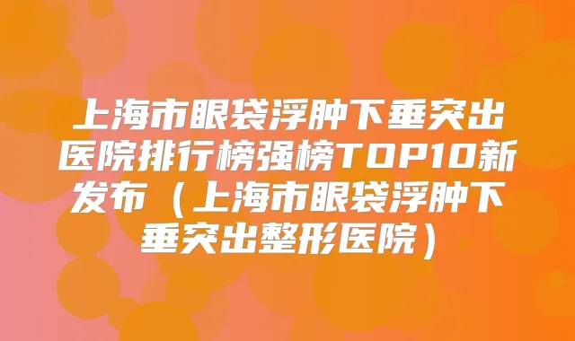 上海市眼袋浮肿下垂突出医院排行榜强榜TOP10新发布（上海市眼袋浮肿下垂突出整形医院）