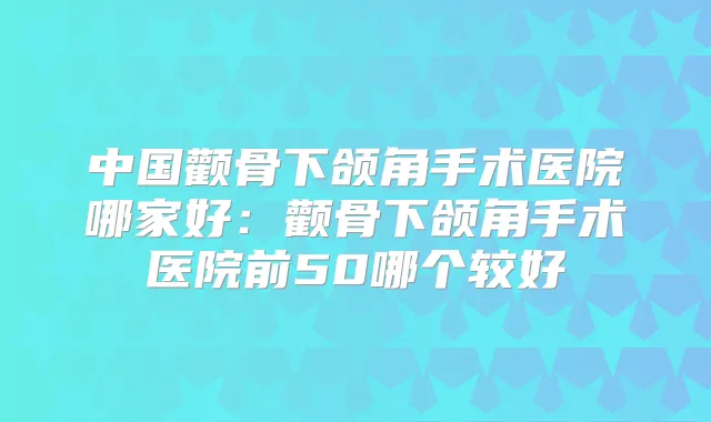 中国颧骨下颌角手术医院哪家好：颧骨下颌角手术医院前50哪个较好