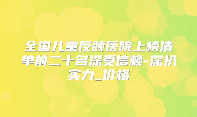 全国儿童反颌医院上榜清单前二十名深受信赖-深扒实力_价格