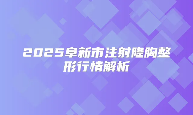 2025阜新市注射隆胸整形行情解析