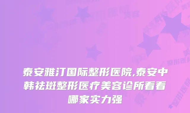 泰安雅汀国际整形医院,泰安中韩祛斑整形医疗美容诊所看看哪家实力强