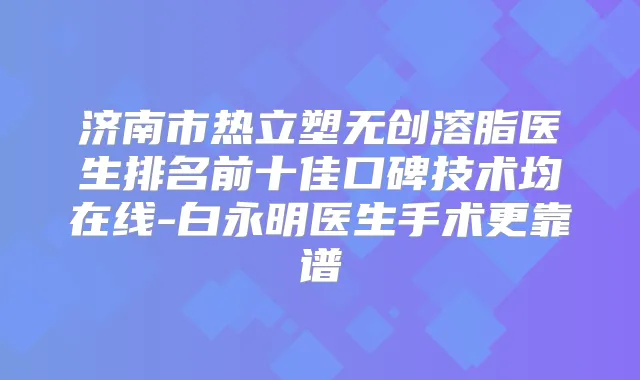 济南市热立塑无创溶脂医生排名前十佳口碑技术均在线-白永明医生手术更靠谱