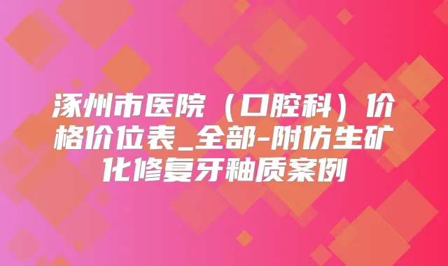 涿州市医院（口腔科）价格价位表_全部-附仿生矿化修复牙釉质案例